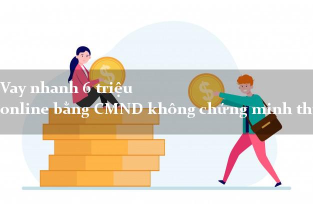 Vay nhanh 6 triệu online bằng CMND không chứng minh thu nhập