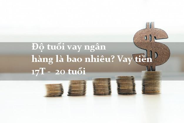 Độ tuổi vay ngân hàng là bao nhiêu? Vay tiền 17T - 20 tuổi